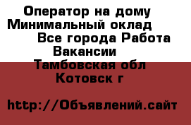 Оператор на дому › Минимальный оклад ­ 40 000 - Все города Работа » Вакансии   . Тамбовская обл.,Котовск г.